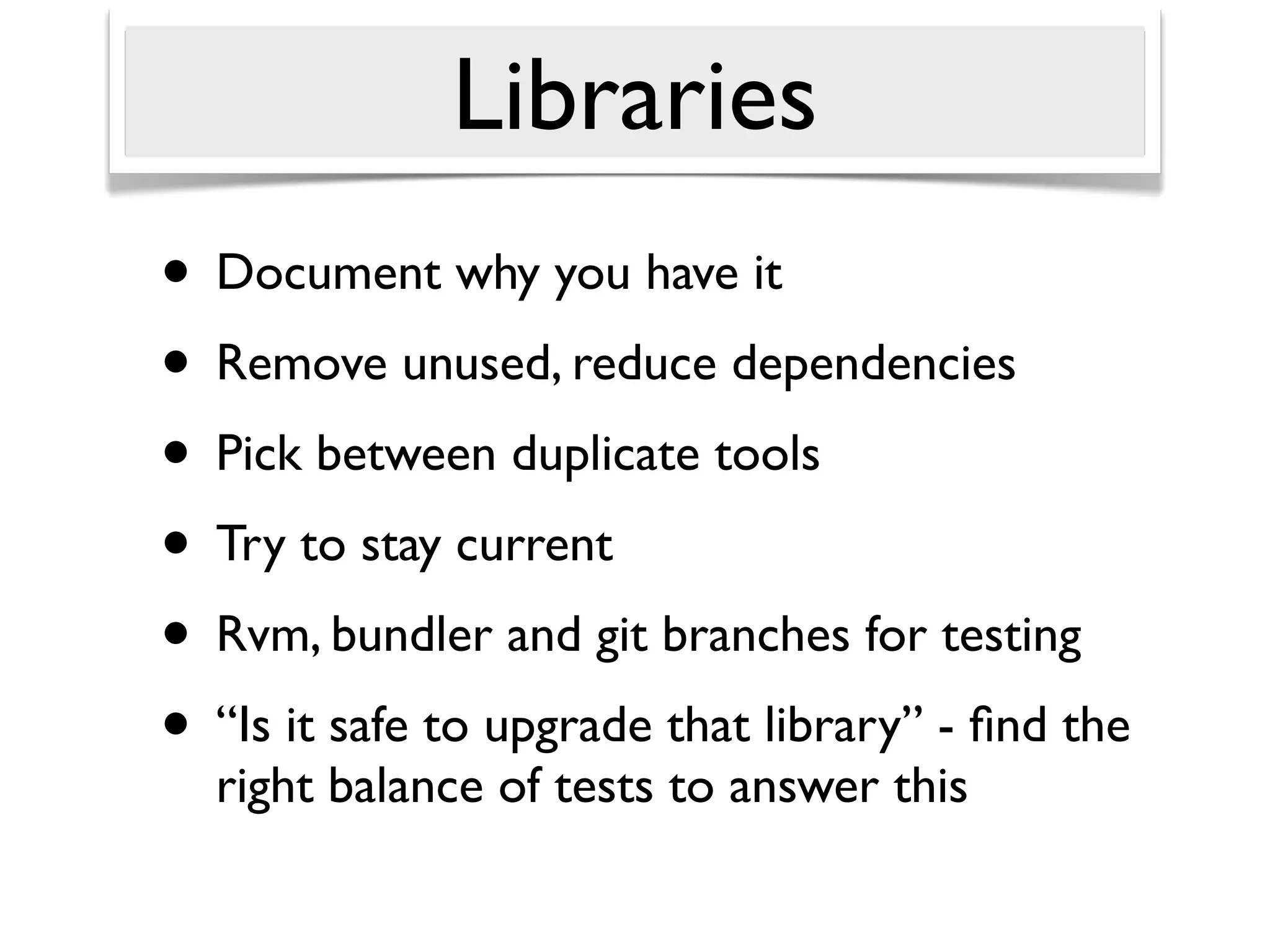 Libraries
• Document why you have it
• Remove unused, reduce dependencies
• Pick between duplicate tools
• Try to stay current
• Rvm, bundler and git branches for testing
• “Is it safe to upgrade that library” - ﬁnd the
  right balance of tests to answer this
 