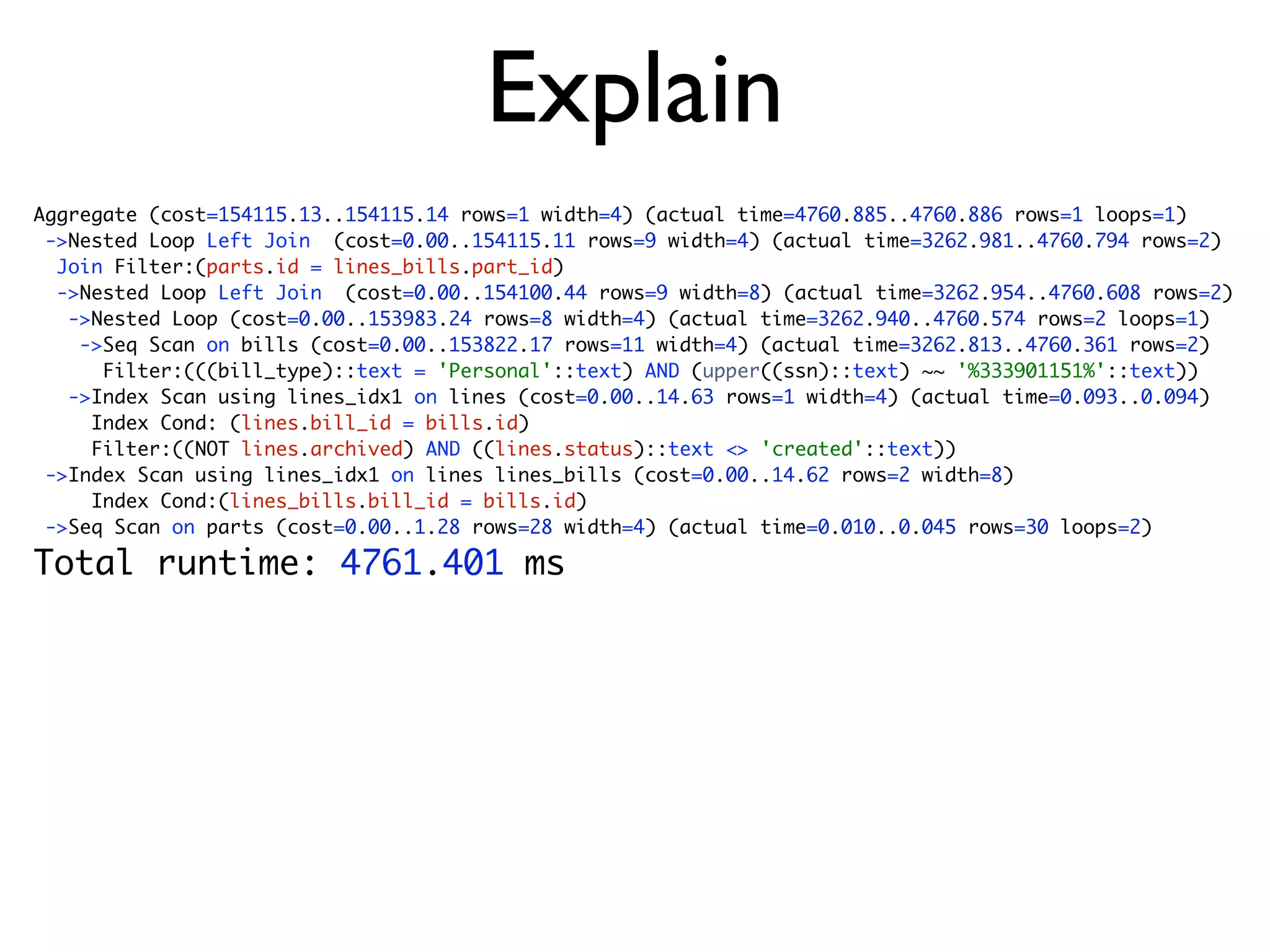 Explain
Aggregate (cost=154115.13..154115.14 rows=1 width=4) (actual time=4760.885..4760.886 rows=1 loops=1)
 ->Nested Loop Left Join (cost=0.00..154115.11 rows=9 width=4) (actual time=3262.981..4760.794 rows=2)
  Join Filter:(parts.id = lines_bills.part_id)
  ->Nested Loop Left Join (cost=0.00..154100.44 rows=9 width=8) (actual time=3262.954..4760.608 rows=2)
   ->Nested Loop (cost=0.00..153983.24 rows=8 width=4) (actual time=3262.940..4760.574 rows=2 loops=1)
    ->Seq Scan on bills (cost=0.00..153822.17 rows=11 width=4) (actual time=3262.813..4760.361 rows=2)
      Filter:(((bill_type)::text = 'Personal'::text) AND (upper((ssn)::text) ~~ '%333901151%'::text))
   ->Index Scan using lines_idx1 on lines (cost=0.00..14.63 rows=1 width=4) (actual time=0.093..0.094)
     Index Cond: (lines.bill_id = bills.id)
     Filter:((NOT lines.archived) AND ((lines.status)::text <> 'created'::text))
 ->Index Scan using lines_idx1 on lines lines_bills (cost=0.00..14.62 rows=2 width=8)
     Index Cond:(lines_bills.bill_id = bills.id)
 ->Seq Scan on parts (cost=0.00..1.28 rows=28 width=4) (actual time=0.010..0.045 rows=30 loops=2)

Total runtime: 4761.401 ms
 