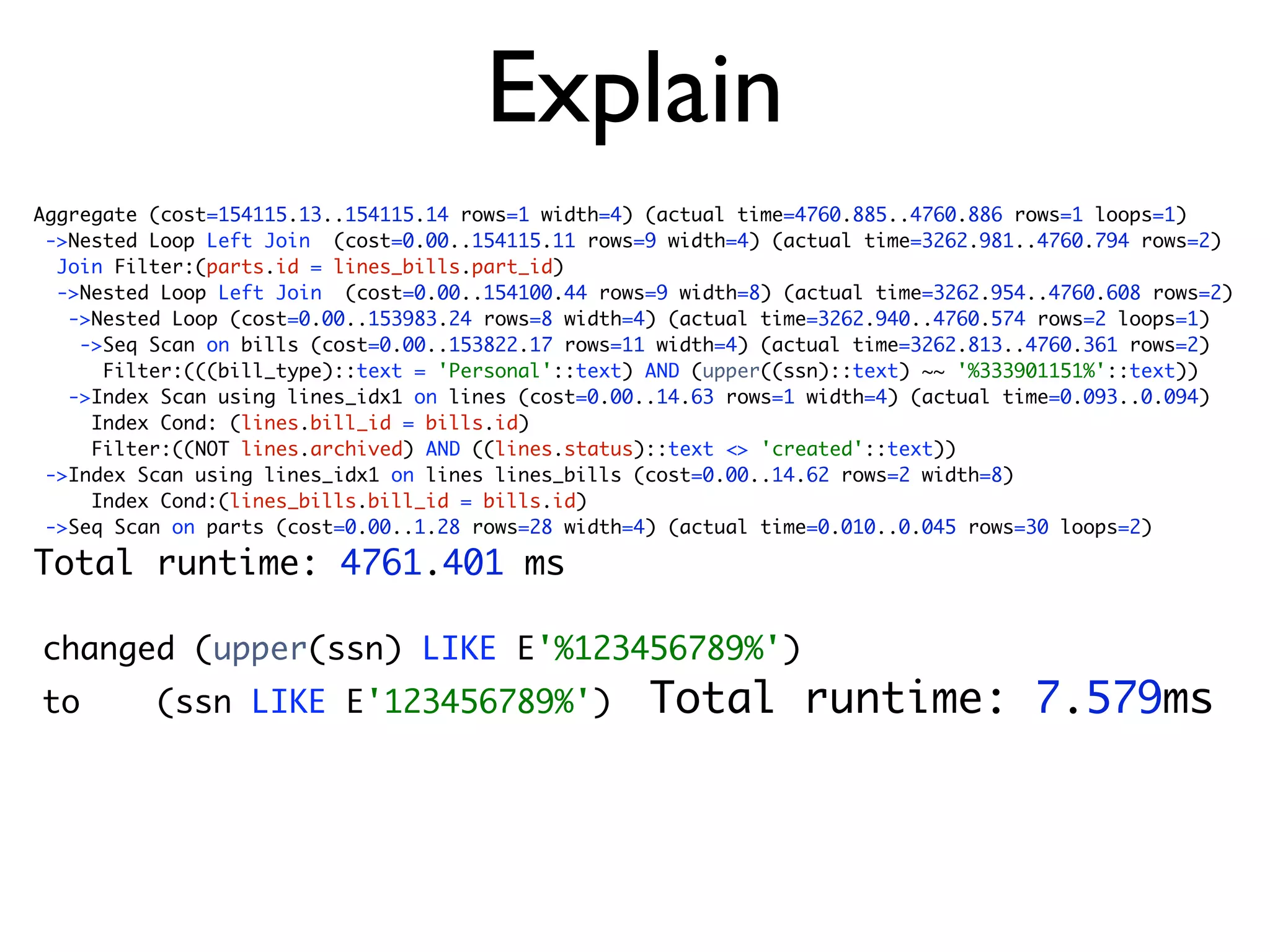 Explain
Aggregate (cost=154115.13..154115.14 rows=1 width=4) (actual time=4760.885..4760.886 rows=1 loops=1)
 ->Nested Loop Left Join (cost=0.00..154115.11 rows=9 width=4) (actual time=3262.981..4760.794 rows=2)
  Join Filter:(parts.id = lines_bills.part_id)
  ->Nested Loop Left Join (cost=0.00..154100.44 rows=9 width=8) (actual time=3262.954..4760.608 rows=2)
   ->Nested Loop (cost=0.00..153983.24 rows=8 width=4) (actual time=3262.940..4760.574 rows=2 loops=1)
    ->Seq Scan on bills (cost=0.00..153822.17 rows=11 width=4) (actual time=3262.813..4760.361 rows=2)
      Filter:(((bill_type)::text = 'Personal'::text) AND (upper((ssn)::text) ~~ '%333901151%'::text))
   ->Index Scan using lines_idx1 on lines (cost=0.00..14.63 rows=1 width=4) (actual time=0.093..0.094)
     Index Cond: (lines.bill_id = bills.id)
     Filter:((NOT lines.archived) AND ((lines.status)::text <> 'created'::text))
 ->Index Scan using lines_idx1 on lines lines_bills (cost=0.00..14.62 rows=2 width=8)
     Index Cond:(lines_bills.bill_id = bills.id)
 ->Seq Scan on parts (cost=0.00..1.28 rows=28 width=4) (actual time=0.010..0.045 rows=30 loops=2)

Total runtime: 4761.401 ms

changed (upper(ssn) LIKE E'%123456789%')
to        (ssn LIKE E'123456789%')                  Total runtime: 7.579ms
 
