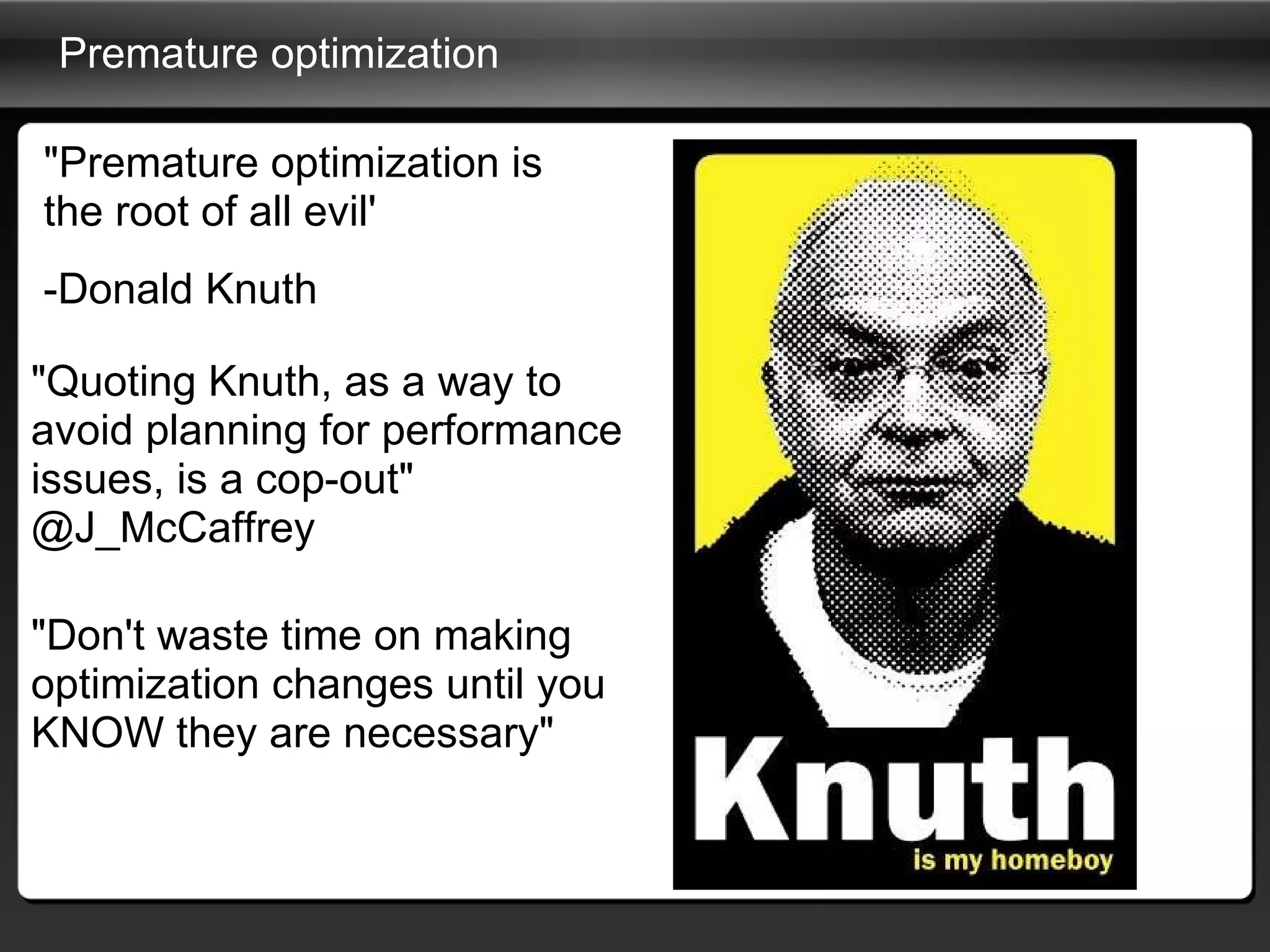 Premature optimization  "Premature optimization is the root of all evil' -Donald Knuth "Quoting Knuth, as a way to avoid planning for performance issues, is a cop-out" @J_McCaffrey "Don't waste time on making optimization changes until you KNOW they are necessary" 