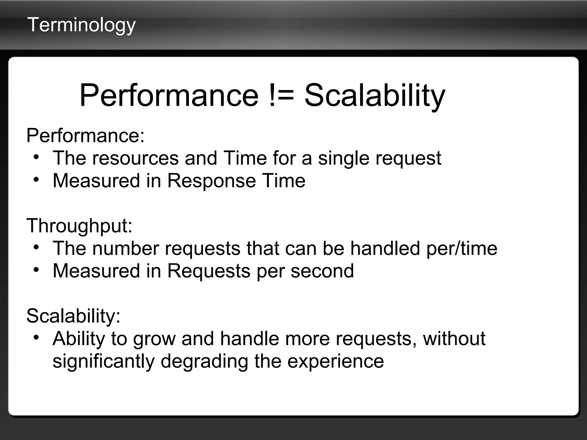 Terminology Performance: The resources and Time for a single request Measured in Response Time Throughput: The number requests that can be handled per/time Measured in Requests per second Scalability: Ability to grow and handle more requests, without significantly degrading the experience Performance != Scalability 