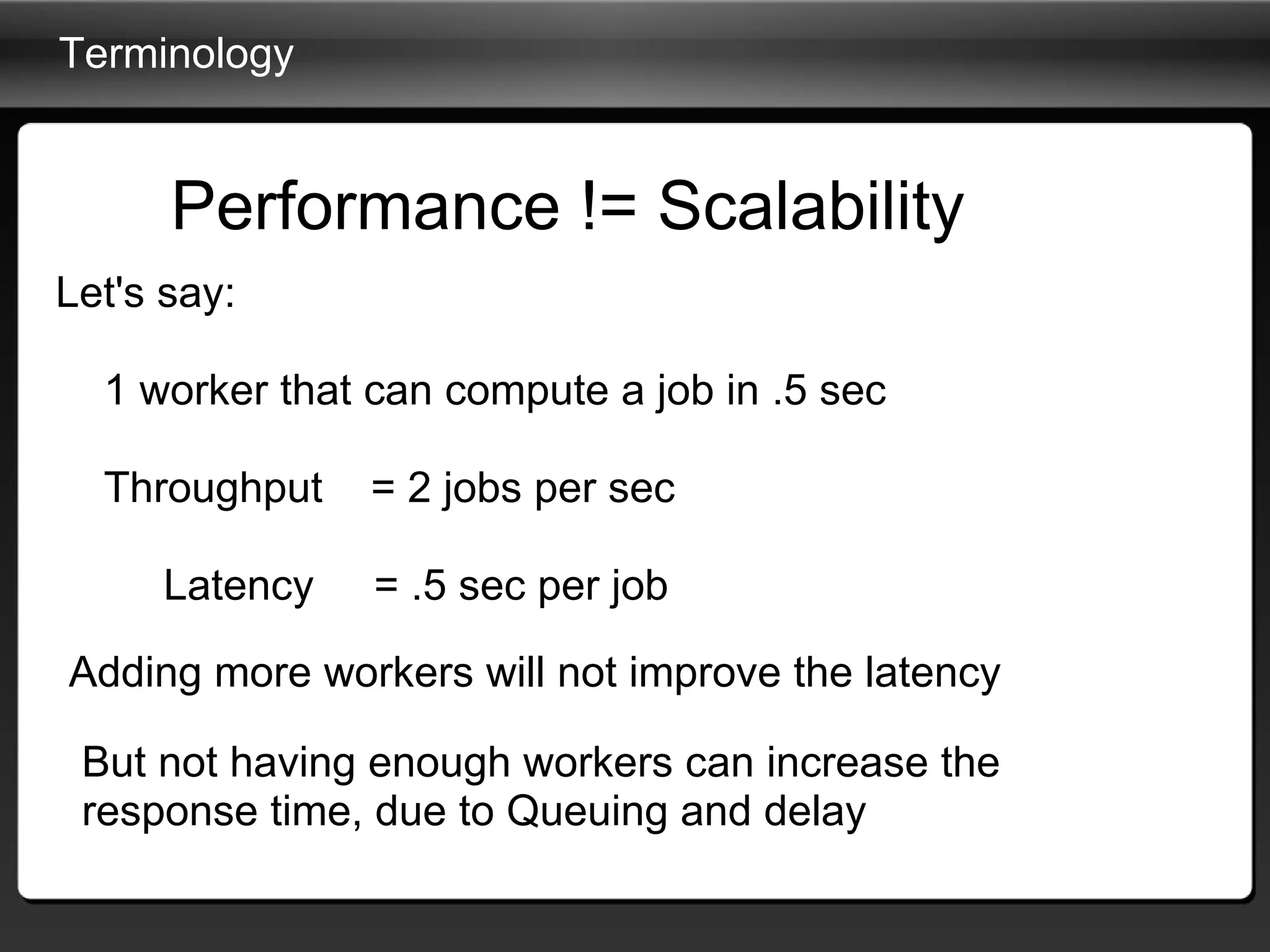 Terminology Let's say:           1 worker that can compute a job in .5 sec      Throughput    = 2 jobs per sec                Latency     = .5 sec per job Performance != Scalability Adding more workers will not improve the latency But not having enough workers can increase the response time, due to Queuing and delay 