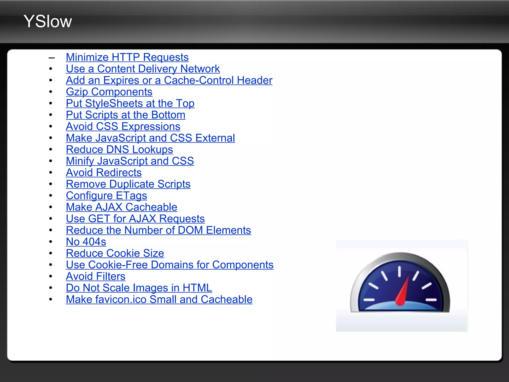 YSlow Minimize HTTP Requests Use a Content Delivery Network Add an Expires or a Cache-Control Header Gzip Components Put StyleSheets at the Top Put Scripts at the Bottom Avoid CSS Expressions Make JavaScript and CSS External Reduce DNS Lookups Minify JavaScript and CSS Avoid Redirects Remove Duplicate Scripts Configure ETags Make AJAX Cacheable Use GET for AJAX Requests Reduce the Number of DOM Elements No 404s Reduce Cookie Size Use Cookie-Free Domains for Components Avoid Filters Do Not Scale Images in HTML Make favicon.ico Small and Cacheable 