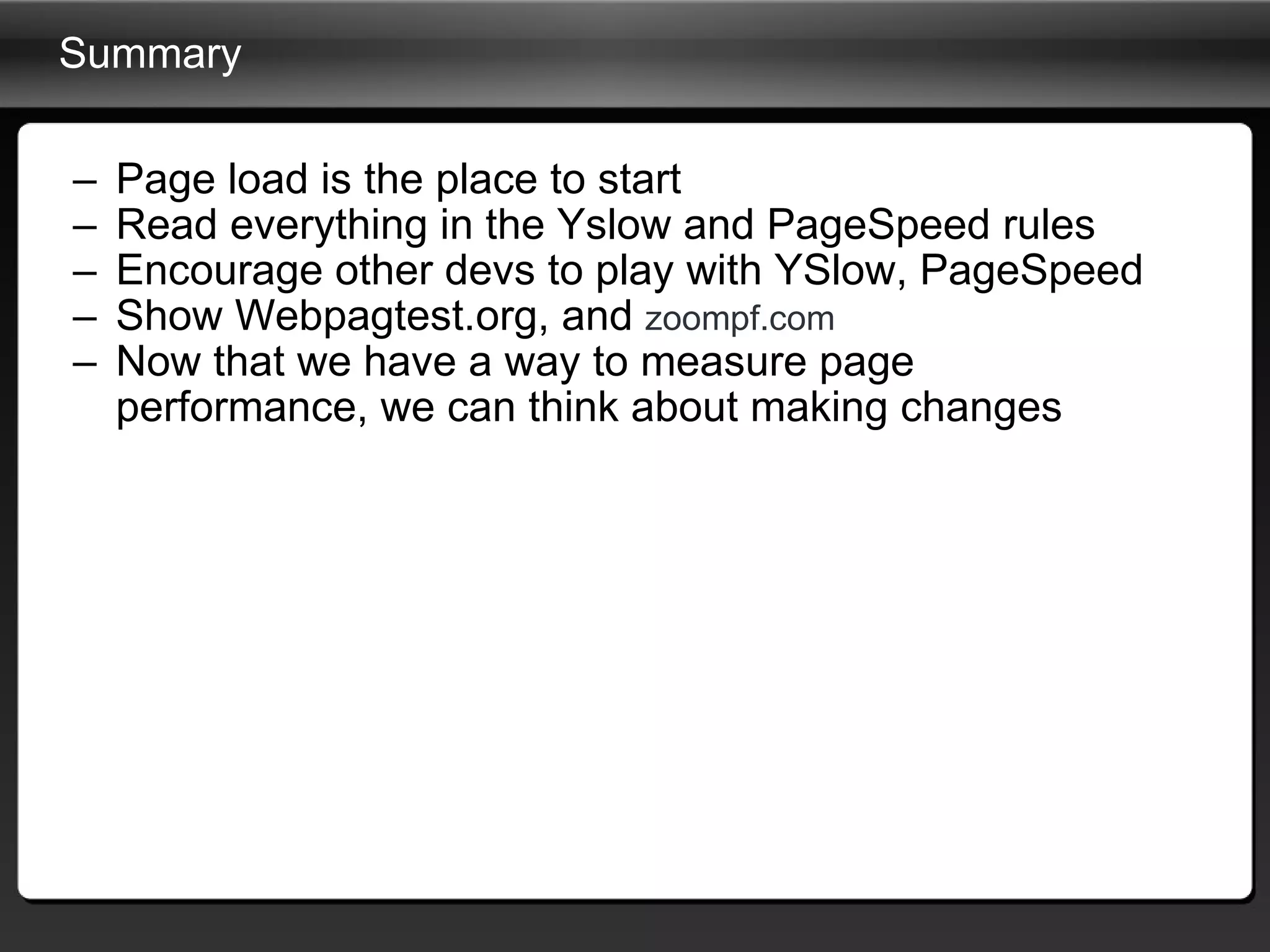 Summary Page load is the place to start Read everything in the Yslow and PageSpeed rules Encourage other devs to play with YSlow, PageSpeed Show Webpagtest.org, and  zoompf.com Now that we have a way to measure page performance, we can think about making changes 