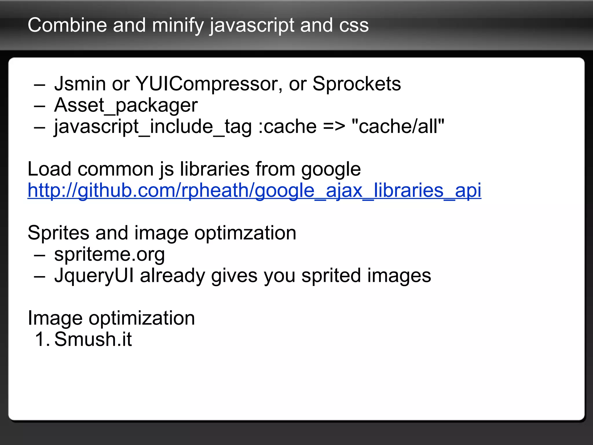 Combine and minify javascript and css Jsmin or YUICompressor, or Sprockets Asset_packager javascript_include_tag :cache => "cache/all" Load common js libraries from google http://github.com/rpheath/google_ajax_libraries_api Sprites and image optimzation spriteme.org JqueryUI already gives you sprited images Image optimization Smush.it 