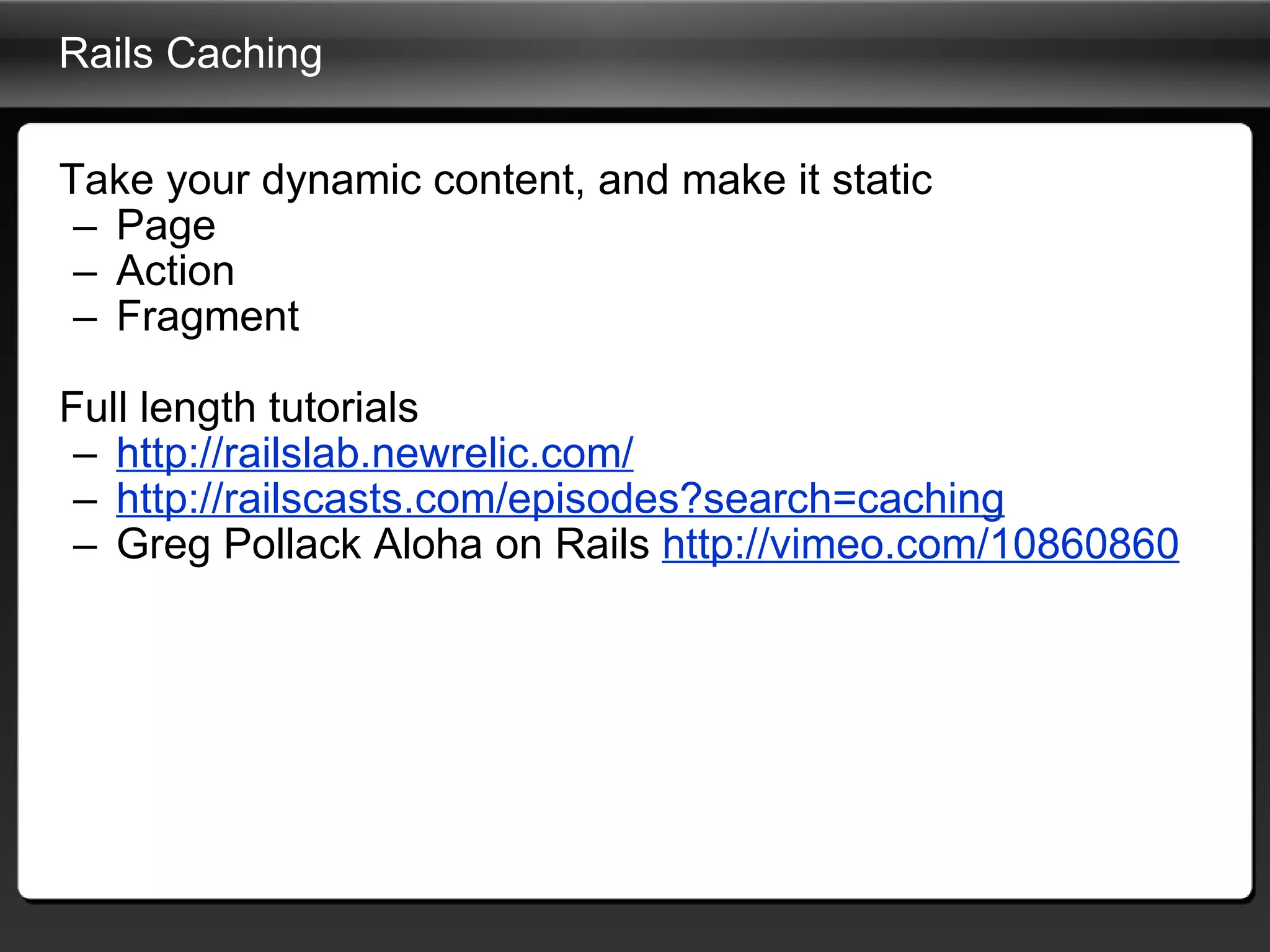 Rails Caching Take your dynamic content, and make it static Page Action Fragment Full length tutorials http://railslab.newrelic.com/ http://railscasts.com/episodes?search=caching Greg Pollack Aloha on Rails  http://vimeo.com/10860860 