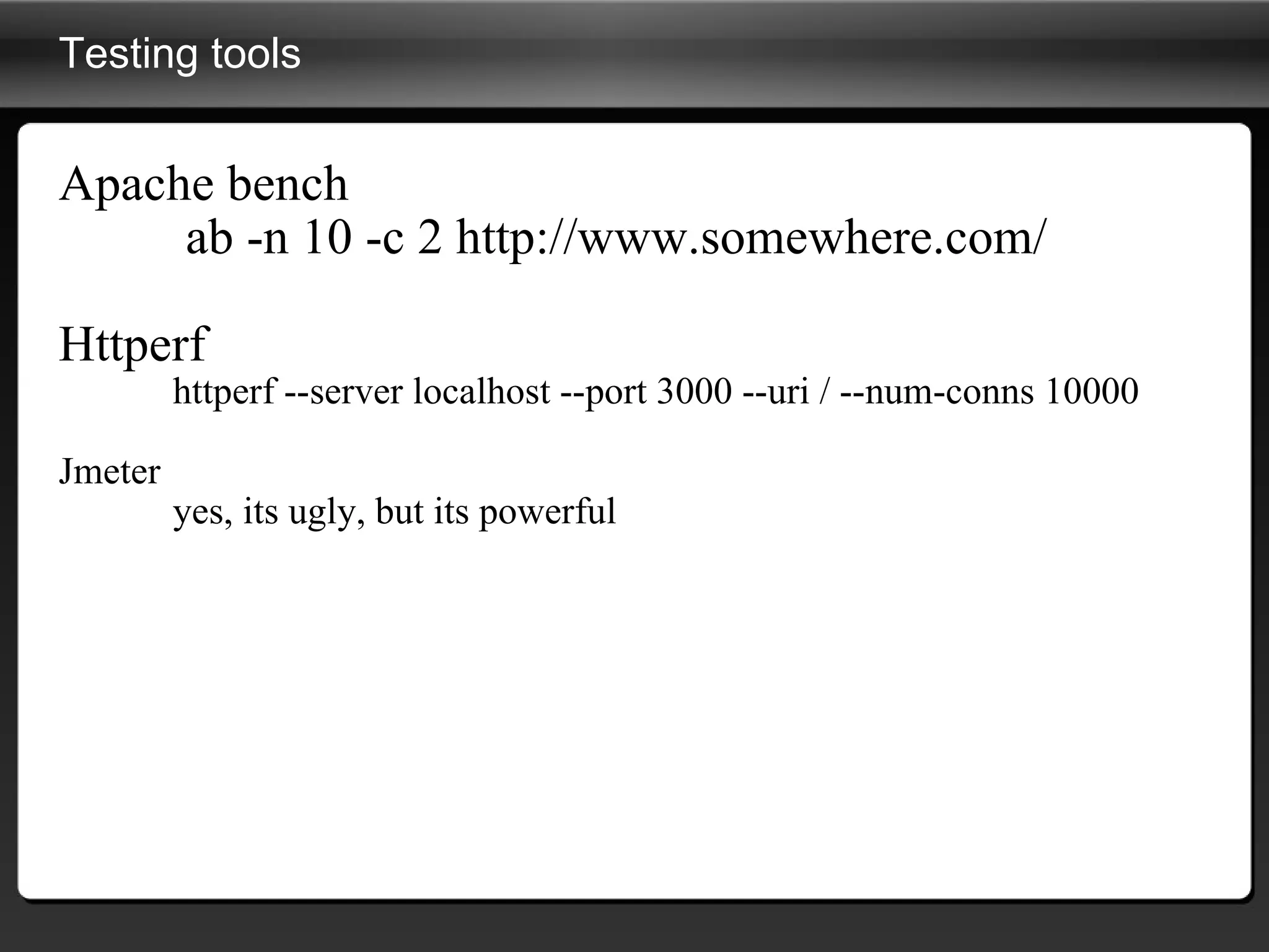 Testing tools Apache bench   ab -n 10 -c 2 http://www.somewhere.com/  Httperf httperf --server localhost --port 3000 --uri / --num-conns 10000 Jmeter yes, its ugly, but its powerful 