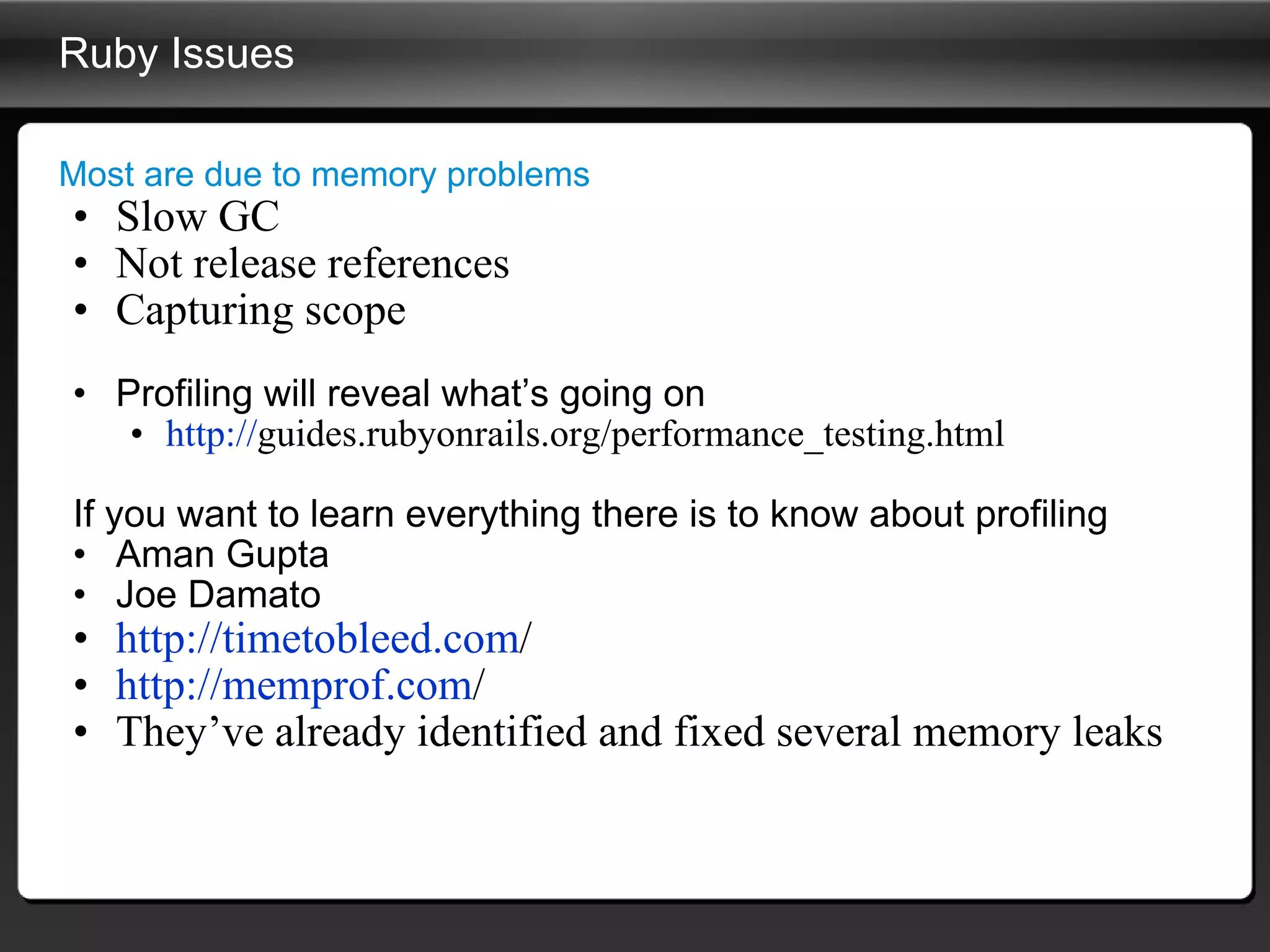 Ruby Issues Most are due to memory problems Slow GC Not release references Capturing scope Profiling will reveal what’s going on http:// guides.rubyonrails.org/performance_testing.html   If you want to learn everything there is to know about profiling  Aman Gupta Joe Damato http:// timetobleed.com /   http:// memprof.com /   They’ve already identified and fixed several memory leaks 