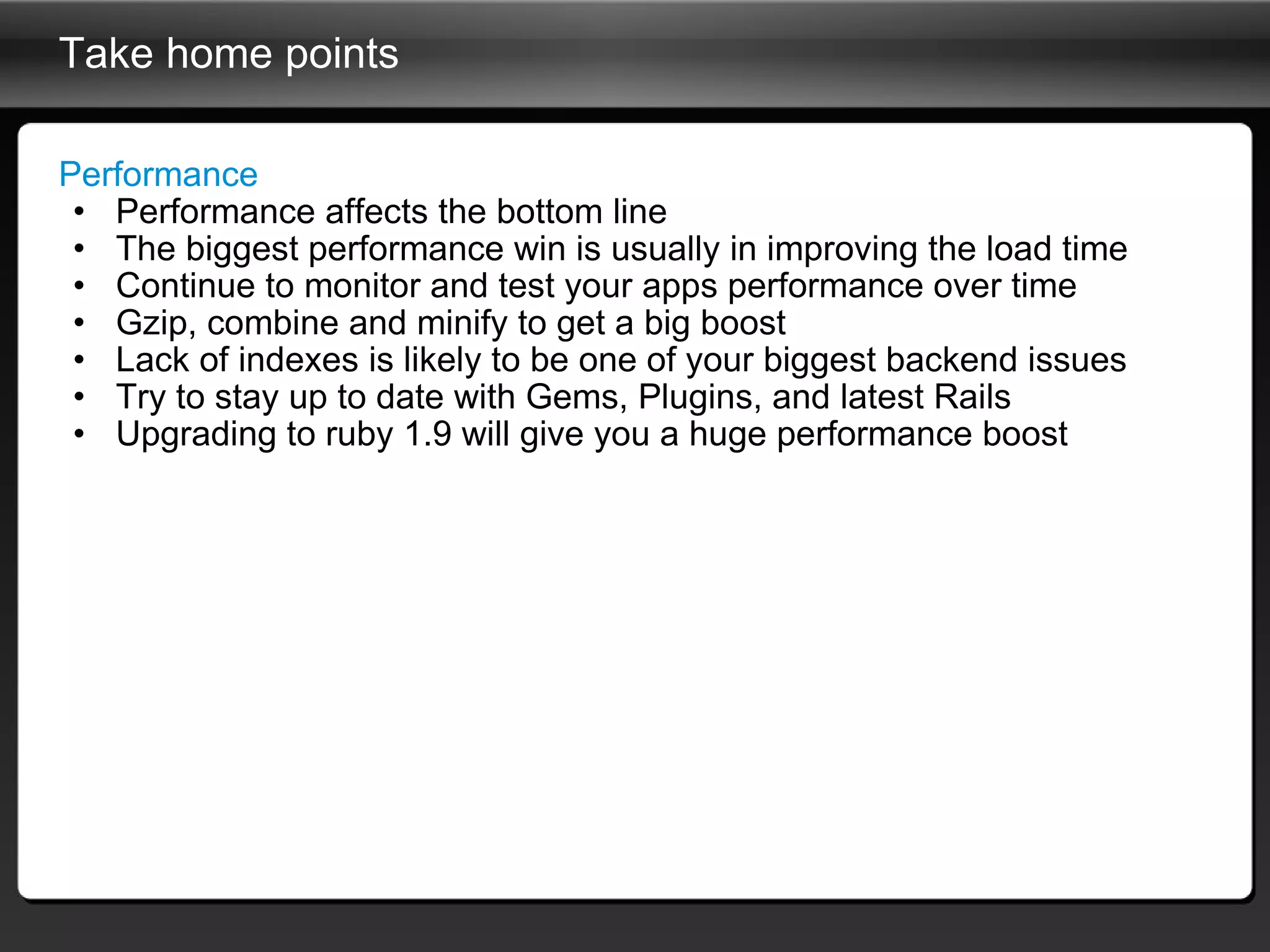 Take home points Performance Performance affects the bottom line The biggest performance win is usually in improving the load time Continue to monitor and test your apps performance over time Gzip, combine and minify to get a big boost Lack of indexes is likely to be one of your biggest backend issues Try to stay up to date with Gems, Plugins, and latest Rails Upgrading to ruby 1.9 will give you a huge performance boost 