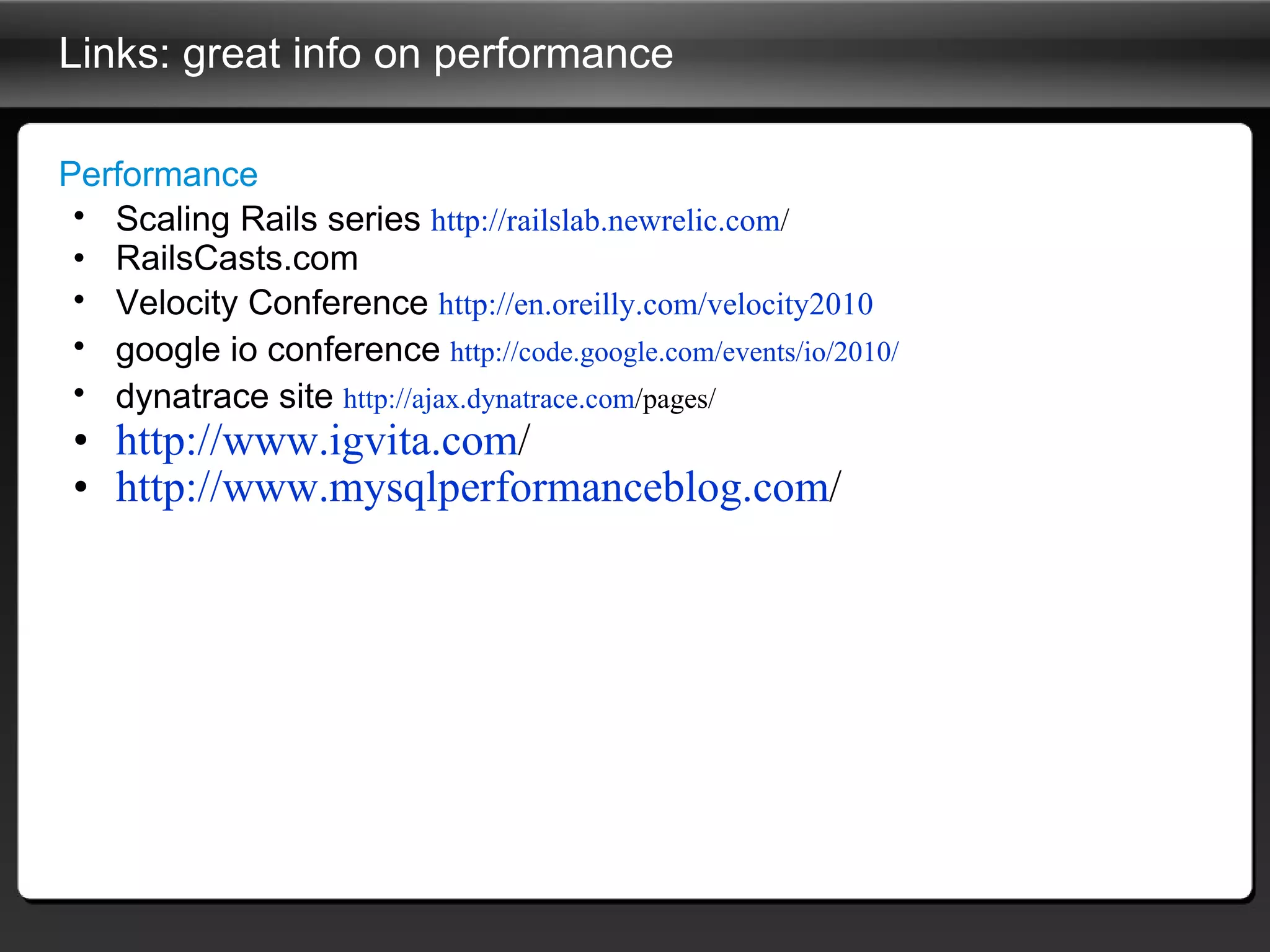Links: great info on performance Performance Scaling Rails series  http:// railslab.newrelic.com /   RailsCasts.com Velocity Conference  http://en.oreilly.com/velocity2010   google io conference  http://code.google.com/events/io/2010/   dynatrace site  http:// ajax.dynatrace.com /pages/   http:// www.igvita.com /   http:// www.mysqlperformanceblog.com /   