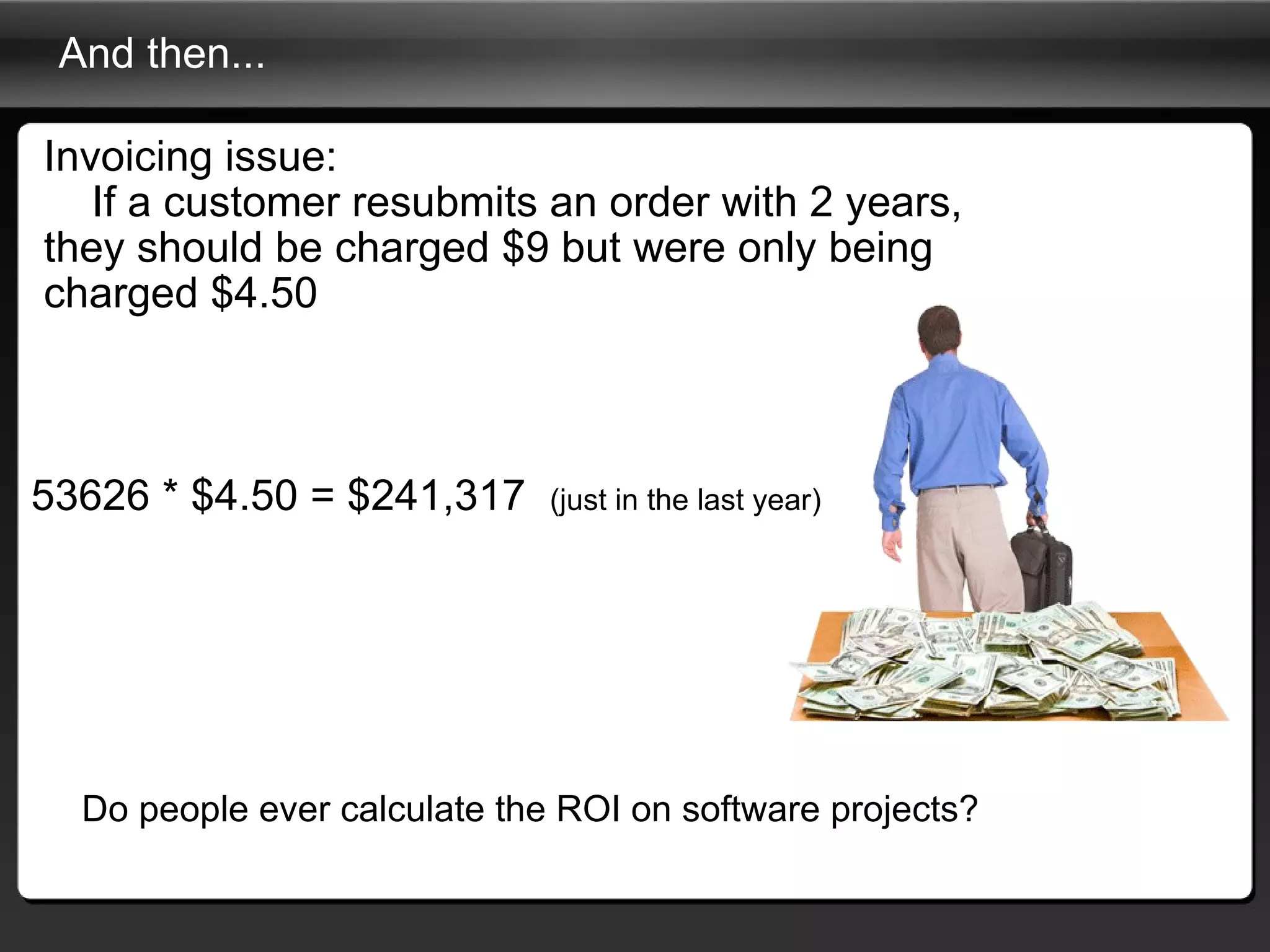 And then... Invoicing issue:      If a customer resubmits an order with 2 years, they should be charged $9 but were only being charged $4.50 Do people ever calculate the ROI on software projects? 53626 * $4.50 = $241,317   (just in the last year) 