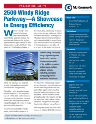 Project Highlights




2500 Windy Ridge
Parkway—A Showcase                                                                                    Project Team

                                                                                                      žž Owner: Wells Real Estate Funds

in Energy Efficiency                                                                                  žž Contractor/Engineer:
                                                                                                         McKenney’s, Inc.




W
                 ith more than $11 billion         the entire building. Unfortunately, the original   The Challenge
                 invested in real estate,          plant configuration was not the most efficient
                 Wells Real Estate Funds           and did not include today’s technologies. Sig-     žž Upgrade dated equipment and
                                                                                                         systems, including CEP and BAS
is committed to sustainable practices that         nificant operational improvements had been
promote growth. As a result, the firm has          made previously by Wells to increase Energy        žž Implement strategies and
implemented major green initiatives for many       Star® performance from 75 to 92 but much              install equipment to conserve
of its properties, including the 15-story office   of the original equipment was at the end              natural resources
building at 2500 Windy Ridge Parkway in            of its useful life and needed to be replaced.
                                                                                                      The Solution
                                                            The McKenney’s in-house                   žž Analyze and compare systems
                                                            design engineering team                      for most cost- and energy-
                                                                                                         efficient solution
                                                            developed a compre­
                                                            hensive energy model                      žž Install new series variable
                                                                                                         flow CEP
                                                            of the building to analyze
                                                            and compare multiple                      žž Implement new web-based
                                                                                                         digital control systems
                                                            upgrade options,
                                                                                                      žž Repurpose condensate for
                                                            i­ncluding alternative                       cooling tower makeup water
                                                            plant configurations
                                                                                                      žž Harvest water for irrigation
                                                            and chiller efficiencies.
                                                                                                      The Results
Atlanta. That property is now recognized           The McKenney’s in-house design engineer­
                                                                                                      žž Supported LEED Gold
                                                                                                                          ®
as one of the area’s flagship models for           ing team developed a comprehensive energy
sustainability and energy efficiency.              model of the building to analyze and com-             ­Certification award
                                                   pare multiple upgrade options, including
                                                                                                      žž Improved Energy Star rating
                                                                                                                             ®
The building—which serves as corporate
                                                   alternative plant configurations and chiller          from 75 to 98
headquarters for Coca-Cola Enterprises—
                                                   efficiencies. The team installed a variable
was built in 1985. Wells wanted to enhance
                                                   p
                                                   ­ rimary flow, all VFD CEP featuring two 425-      žž Reduced water use for cooling
the original mechanical systems to improve                                                               tower operations by 46 percent
                                                   ton water-cooled chillers piped in a series
efficiency and McKenney’s was chosen to
                                                   counterflow arrangement for more opera-            žž Saved more than 80,000 gallons
manage the upgrade with a focus on energy                                                                of irrigation water in 6 months
                                                   tional control and greater energy efficiency.
and environmental stewardship.
                                                   Even though the variable flow configuration        žž Projected 16 month
The central energy plant (CEP) provides                                                                  payback for variable flow
                                                   required an additional $100,000 investment,
h
­ eating and air-conditioning services for                                                               ­configuration investment

 For more information contact McKenney’s at 404-622-5000.                                             žž Five year projection to recoup
                                                                                                         entire CEP investment
 info@mckenneys.com   www.mckenneys.com
 