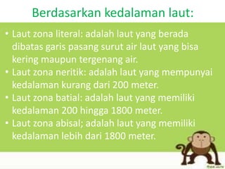 Berdasarkan kedalaman laut:
• Laut zona literal: adalah laut yang berada
dibatas garis pasang surut air laut yang bisa
kering maupun tergenang air.
• Laut zona neritik: adalah laut yang mempunyai
kedalaman kurang dari 200 meter.
• Laut zona batial: adalah laut yang memiliki
kedalaman 200 hingga 1800 meter.
• Laut zona abisal; adalah laut yang memiliki
kedalaman lebih dari 1800 meter.
 
