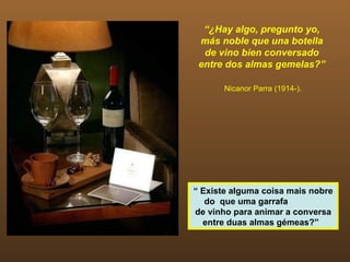 “ ¿Hay algo, pregunto yo, más noble que una botella de vino bien conversado entre dos almas gemelas?” Nicanor Parra (1914-). “  Existe alguma coisa mais nobre do  que uma garrafa  de vinho para animar a conversa entre duas almas gémeas?”  
