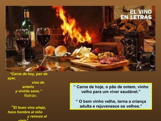 “ Carne de hoy, pan de ayer,  vino de antaño  y vivirás sano.” Refrán. “ El buen vino añejo, hace hombre al niño  y remoza al viejo”  Refrán. “  Carne de hoje, o pão de ontem, vinho velho para um viver saudável.” “  O bom vinho velho, torna a criança adulta e rejuvenesce os velhos.” 