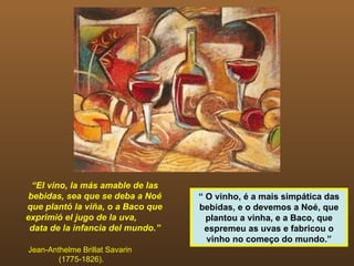 “ El vino, la más amable de las bebidas, sea que se deba a Noé que plantó la viña, o a Baco que exprimió el jugo de la uva,  data de la infancia del mundo.” Jean-Anthelme Brillat Savarin  (1775-1826). “  O vinho, é a mais simpática das bebidas, e o devemos a Noé, que plantou a vinha, e a Baco, que espremeu as uvas e fabricou o vinho no começo do mundo.” 