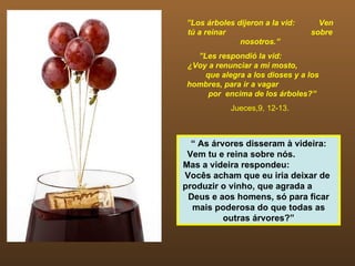 ” Los árboles dijeron a la vid:  Ven tú a reinar  sobre nosotros.” ” Les respondió la vid:  ¿Voy a renunciar a mi mosto,  que alegra a los dioses y a los hombres, para ir a vagar  por  encima de los árboles?”  Jueces,9, 12-13. “  As árvores disseram à videira: Vem tu e reina sobre nós.  Mas a videira respondeu:  Vocês acham que eu iria deixar de  produzir o vinho, que agrada a  Deus e aos homens, só para ficar mais poderosa do que todas as outras árvores?” 