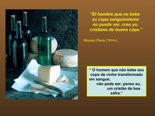 “ El hombre que no bebe  su copa sanguinolenta no puede ser, creo yo, cristiano de buena cepa.” Nicanor Parra (1914-). “  O homem que não bebe seu copo de vinho transformado em sangue,  não pode ser, penso eu,  um cristão de boa safra.” 