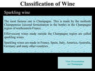Classification of Wine Sparkling wine The most famous one is Champagne. This is made by the methode Champenoise (second fermentation in the bottle) in the Champagne region of northeastern France. Effervescent wines made outside the Champagne region are called sparkling wines. Sparkling wines are made in France, Spain, Italy, America, Australia, Germany and many other countries.   View Presentation  on Champagne 