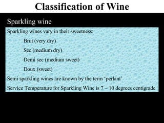 Classification of Wine Sparkling wine Sparkling wines vary in their sweetness: Brut (very dry) Sec (medium dry) Demi sec (medium sweet) Doux (sweet) Semi sparkling wines are known by the term ‘perlant’ Service Temperature for Sparkling Wine is 7 – 10 degrees centigrade 