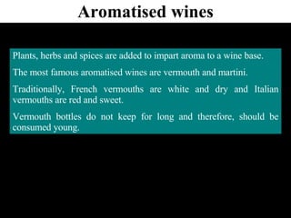 Aromatised wines Plants, herbs and spices are added to impart aroma to a wine base. The most famous aromatised wines are vermouth and martini. Traditionally, French vermouths are white and dry and Italian vermouths are red and sweet. Vermouth bottles do not keep for long and therefore, should be consumed young. 