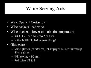 Wine  Serving Aids Wine Opener/ Corkscrew Wine baskets - red wine Wine buckets - lower or maintain temperature 3/4 full - 1 part water to 2 part ice Is this bottle chilled to your liking? Glassware - Wine glasses ( white/ red), champagne saucer/flute/ tulip, Sherry glass White wine - 1/2 full Red wine 1/3 full  