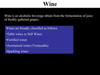 Wine Wine is an alcoholic beverage obtain from the fermentation of juice of freshly gathered grapes. Wines are broadly classified as follows Table wines or Still Wines Fortified wines Aromatised wines (Vermouths) Sparkling wines 