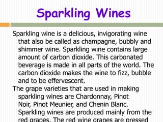 Sparkling Wines
Sparkling wine is a delicious, invigorating wine
  that also be called as champagne, bubbly and
  shimmer wine. Sparkling wine contains large
  amount of carbon dioxide. This carbonated
  beverage is made in all parts of the world. The
  carbon dioxide makes the wine to fizz, bubble
  and to be effervescent.
The grape varieties that are used in making
  sparkling wines are Chardonnay, Pinot
  Noir, Pinot Meunier, and Chenin Blanc.
  Sparkling wines are produced mainly from the
 