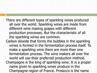 There are different types of sparkling wines produced
  all over the world. Sparkling wines are made from
  different wine making grapes with different
  production processes. But the characteristic of all
  the sparkling wines are common.
Carbon dioxide that forms the bubbles in the sparkling
  wines is formed in the fermentation process itself. To
  make a sparkling wine there are more than one
  fermentation process. The wine makers all over the
  world will use their preferred production method.
Champagne is the king of sparkling wine. It is a proper
  name given to sparkling wines produce in the
  Champagne region of France. Prosecco is the name
 
