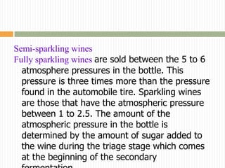Semi-sparkling wines
Fully sparkling wines are sold between the 5 to 6
  atmosphere pressures in the bottle. This
  pressure is three times more than the pressure
  found in the automobile tire. Sparkling wines
  are those that have the atmospheric pressure
  between 1 to 2.5. The amount of the
  atmospheric pressure in the bottle is
  determined by the amount of sugar added to
  the wine during the triage stage which comes
  at the beginning of the secondary
 