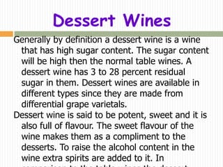 Dessert Wines
Generally by definition a dessert wine is a wine
 that has high sugar content. The sugar content
 will be high then the normal table wines. A
 dessert wine has 3 to 28 percent residual
 sugar in them. Dessert wines are available in
 different types since they are made from
 differential grape varietals.
Dessert wine is said to be potent, sweet and it is
 also full of flavour. The sweet flavour of the
 wine makes them as a compliment to the
 desserts. To raise the alcohol content in the
 wine extra spirits are added to it. In
 