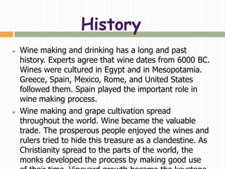 History
   Wine making and drinking has a long and past
    history. Experts agree that wine dates from 6000 BC.
    Wines were cultured in Egypt and in Mesopotamia.
    Greece, Spain, Mexico, Rome, and United States
    followed them. Spain played the important role in
    wine making process.
   Wine making and grape cultivation spread
    throughout the world. Wine became the valuable
    trade. The prosperous people enjoyed the wines and
    rulers tried to hide this treasure as a clandestine. As
    Christianity spread to the parts of the world, the
    monks developed the process by making good use
 