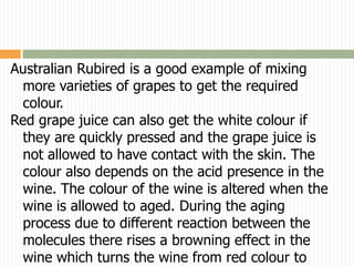 Australian Rubired is a good example of mixing
  more varieties of grapes to get the required
  colour.
Red grape juice can also get the white colour if
  they are quickly pressed and the grape juice is
  not allowed to have contact with the skin. The
  colour also depends on the acid presence in the
  wine. The colour of the wine is altered when the
  wine is allowed to aged. During the aging
  process due to different reaction between the
  molecules there rises a browning effect in the
  wine which turns the wine from red colour to
 