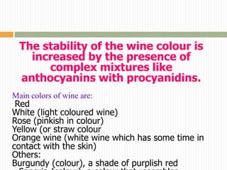 The stability of the wine colour is
    increased by the presence of
       complex mixtures like
  anthocyanins with procyanidins.
Main colors of wine are:
 Red
White (light coloured wine)
Rose (pinkish in colour)
Yellow (or straw colour
Orange wine (white wine which has some time in
contact with the skin)
Others:
Burgundy (colour), a shade of purplish red
 