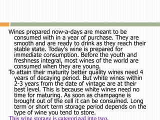 Wines prepared now-a-days are meant to be
  consumed with in a year of purchase. They are
  smooth and are ready to drink as they reach their
  stable state. Today's wine is prepared for
  immediate consumption. Before the youth and
  freshness integral, most wines of the world are
  consumed when they are young.
To attain their maturity better quality wines need 4
  years of decaying period. But white wines within
  2-3 years from the date of vintage are at their
  best level. This is because white wines need no
  time for maturing. As soon as champagne is
  brought out of the cell it can be consumed. Long
  term or short term storage period depends on the
  type of wine you tend to store.
 