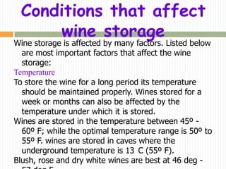 Conditions that affect
     wine storage
Wine storage is affected by many factors. Listed below
  are most important factors that affect the wine
  storage:
Temperature
To store the wine for a long period its temperature
  should be maintained properly. Wines stored for a
  week or months can also be affected by the
  temperature under which it is stored.
Wines are stored in the temperature between 45º -
  60º F; while the optimal temperature range is 50º to
  55º F. wines are stored in caves where the
  underground temperature is 13 C (55º F).
Blush, rose and dry white wines are best at 46 deg -
 