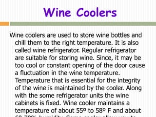 Wine Coolers
Wine coolers are used to store wine bottles and
 chill them to the right temperature. It is also
 called wine refrigerator. Regular refrigerator
 are suitable for storing wine. Since, it may be
 too cool or constant opening of the door cause
 a fluctuation in the wine temperature.
 Temperature that is essential for the integrity
 of the wine is maintained by the cooler. Along
 with the some refrigerator units the wine
 cabinets is fixed. Wine cooler maintains a
 temperature of about 55º to 58º F and about
 