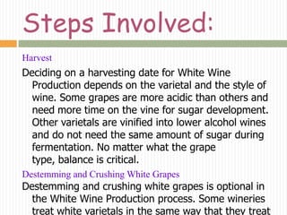 Steps Involved:
Harvest
Deciding on a harvesting date for White Wine
  Production depends on the varietal and the style of
  wine. Some grapes are more acidic than others and
  need more time on the vine for sugar development.
  Other varietals are vinified into lower alcohol wines
  and do not need the same amount of sugar during
  fermentation. No matter what the grape
  type, balance is critical.
Destemming and Crushing White Grapes
Destemming and crushing white grapes is optional in
  the White Wine Production process. Some wineries
  treat white varietals in the same way that they treat
 