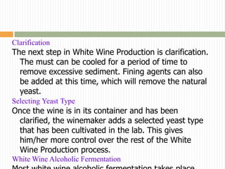 Clarification
The next step in White Wine Production is clarification.
  The must can be cooled for a period of time to
  remove excessive sediment. Fining agents can also
  be added at this time, which will remove the natural
  yeast.
Selecting Yeast Type
Once the wine is in its container and has been
 clarified, the winemaker adds a selected yeast type
 that has been cultivated in the lab. This gives
 him/her more control over the rest of the White
 Wine Production process.
White Wine Alcoholic Fermentation
 