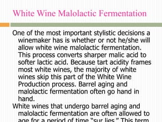 White Wine Malolactic Fermentation

One of the most important stylistic decisions a
 winemaker has is whether or not he/she will
 allow white wine malolactic fermentation.
 This process converts sharper malic acid to
 softer lactic acid. Because tart acidity frames
 most white wines, the majority of white
 wines skip this part of the White Wine
 Production process. Barrel aging and
 malolactic fermentation often go hand in
 hand.
White wines that undergo barrel aging and
 malolactic fermentation are often allowed to
 