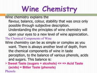Wine Chemistry
Wine chemistry explains the
 flavour, balance, colour, stability that was once only
 possible through subjective description.
 Understanding the principles of wine chemistry will
 open your eyes to a new level of wine appreciation.
The Chemical Components of Wine
Wine chemistry can be as simple or complex as you
 want. There is always another level of depth, from
 the chemical components of wine in taste
 perception, to the balance of various phenols, acids
 and sugars. This balance is:
> Sweet Taste (sugars + alcohols) <= => Acid Taste
  (acids) + Bitter Taste (phenols)
Phenols
 