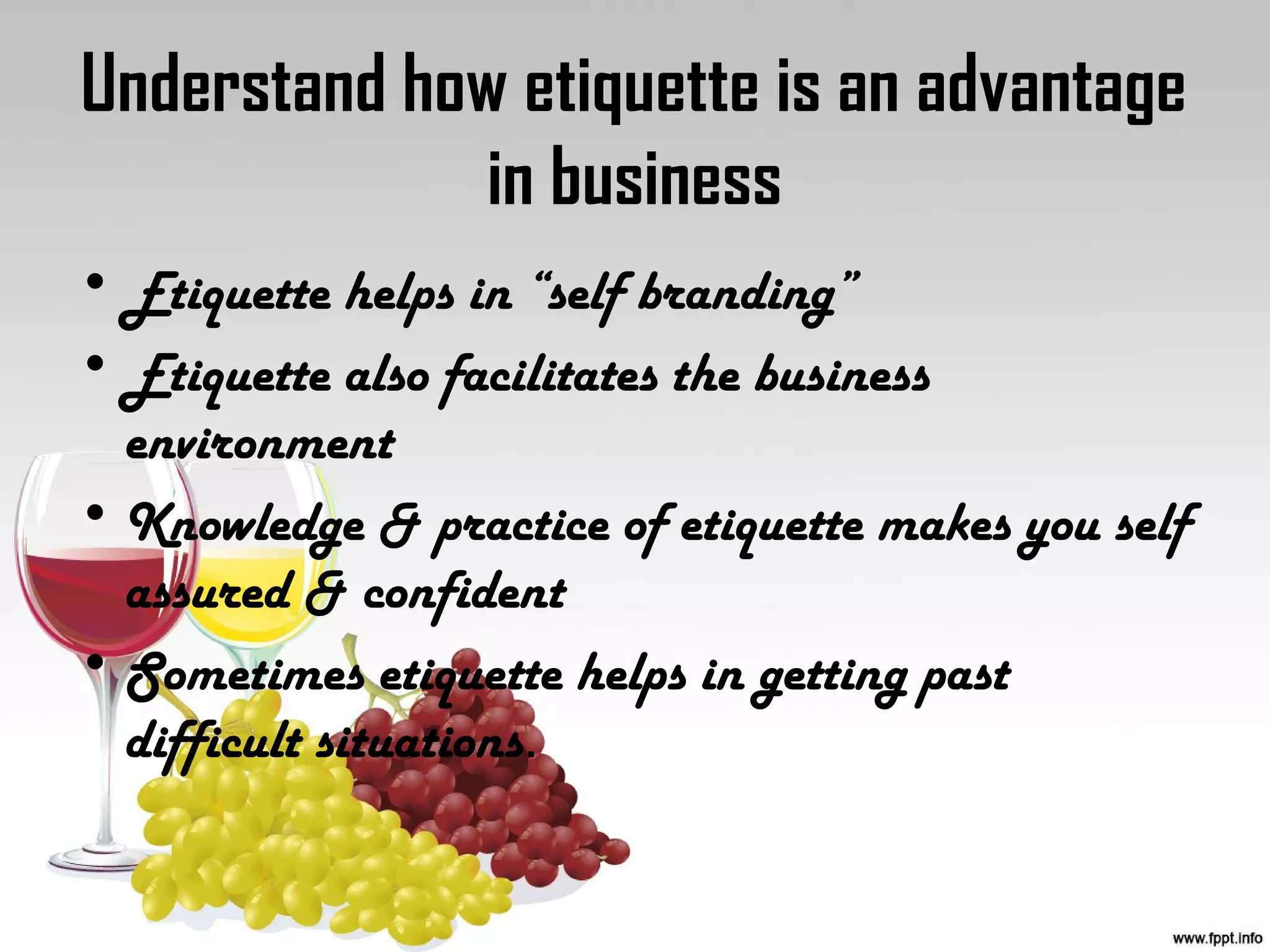 Understand how etiquette is an advantage
in business
• Etiquette helps in “self branding”
• Etiquette also facilitates the business
environment
• Knowledge & practice of etiquette makes you self
assured & confident
• Sometimes etiquette helps in getting past
difficult situations.
 