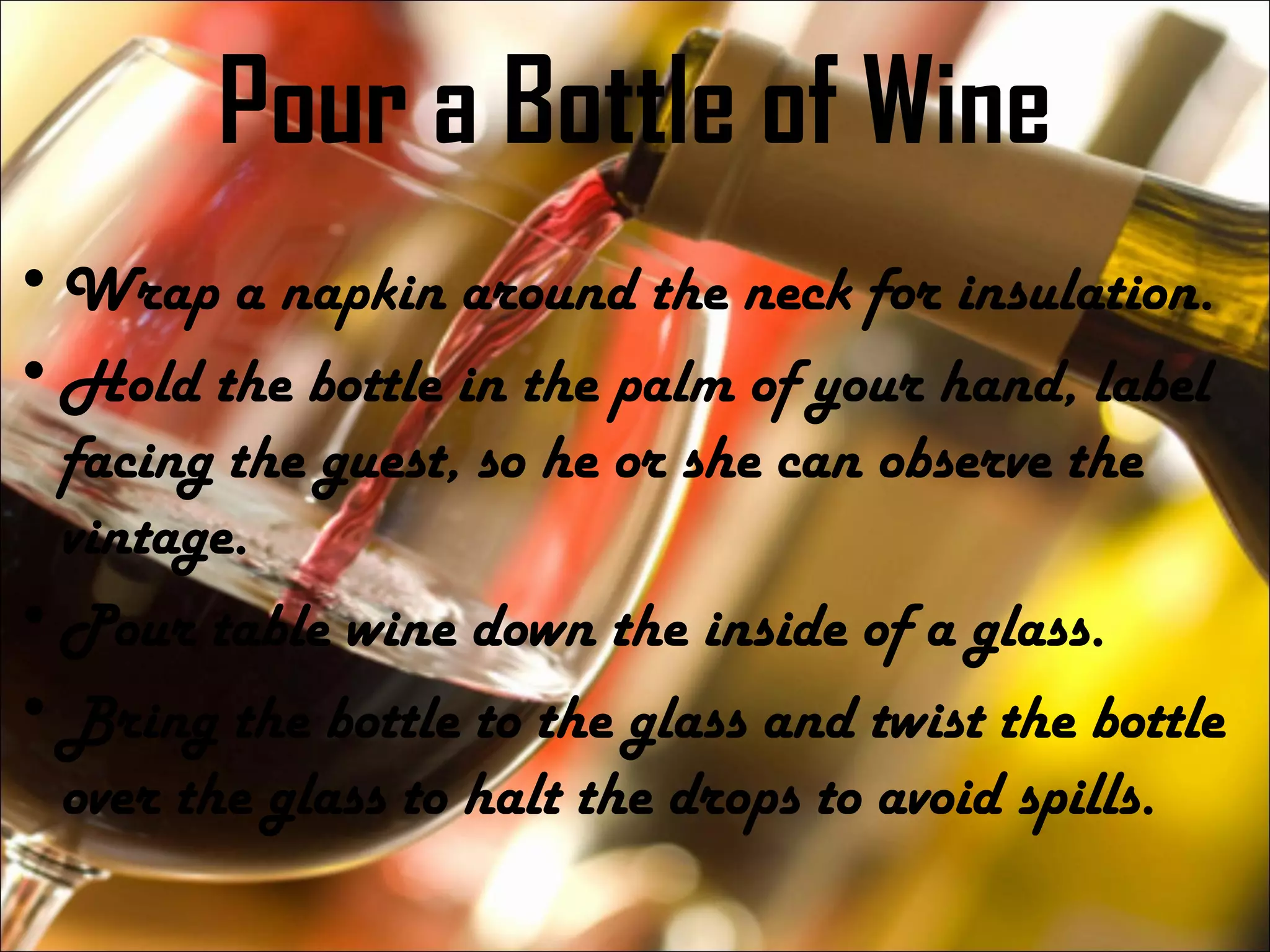 Pour a Bottle of Wine
•Wrap a napkin around the neck for insulation.
•Hold the bottle in the palm of your hand, label
facing the guest, so he or she can observe the
vintage.
•Pour table wine down the inside of a glass.
•Bring the bottle to the glass and twist the bottle
over the glass to halt the drops to avoid spills.
 