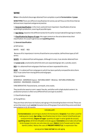WINE 
Wine is the alcoholic beverage obtained from complete or partial fermentation of grape. 
WINE TYPES There are different classifications for wines; we will focus on the three that we 
believe more important and general practice: 
1. General classification: is the most used and most important. Classification of wines 
according to production, covering all possible types. 
2. Age Rating: based on the different wines for his cellar rest periods before going on market. 
3. Classification by Degree of sugar: the sugar content on the wine determines their 
classification. It is usual in generous and sparkling wines. 
1. General classification: 
a) Still wines: 
WHITE - ROSÉ - RED 
Because of its importance in terms of world wine consumption, define three types of still 
wines: 
WHITE.- It is obtained from white grapes. Although it is rare, it can also be obtained from 
red grape pulp uncolored to which the skins are separated (grape skin, outside, cover). 
RED- It is obtained from red grapes that have not been separated the skins. 
ROSÉ. - It is obtained from red grapes to which has been partially removed the skins them. 
Also It can come from mixing white and red grapes. 
b) Special Wine: 
GENEROUS - GENEROUS liqueur - NATURAL SWEET -Mistelas - NATURAL SPARKLING - 
GASEOUS - ENVERADOS -CHACOLÍS 
VINE DERIVATIVE: flavored wine, vermouth, vinic snacks. 
They tend to be sweet or semi-sweet, few dry, and often with a high alcohol content. Its 
production process is often very different from one type to another. 
2. Classification by age: 
a) Young Wines: 
They are those who have not had any oak aging or this breeding has been minimal. These are 
wines that retain much varietal characteristics of the grapes from which they come and ideal 
consumption in 12-24 months 
VOCABULARY: 
Fermentation(n): converting to alcohol (fermentación); Grape(n): fruit often used for 
making wine (uva); Age rating: classification due to time in barrel (clasificación por 
envejecimiento); Degree of sugar: quantity of sugar in wine (grado de azucar); 
sparkling wines: drink full of bubble (vino de aguja); Varietal(n): wine make only of one 
kind of grape (vino de una sola clase de uva). Oak(n): kind of wood used to make 
barrels (roble). Notice the uses of PRESENT PERFECT (v) in expression like: 
young wines have not had any oak aging 
 