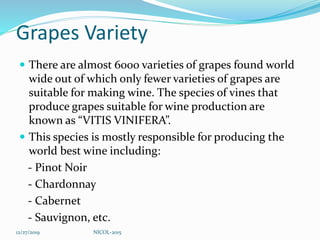 Grapes Variety
 There are almost 6000 varieties of grapes found world
wide out of which only fewer varieties of grapes are
suitable for making wine. The species of vines that
produce grapes suitable for wine production are
known as “VITIS VINIFERA”.
 This species is mostly responsible for producing the
world best wine including:
- Pinot Noir
- Chardonnay
- Cabernet
- Sauvignon, etc.
12/27/2019 NICOL-2015
 