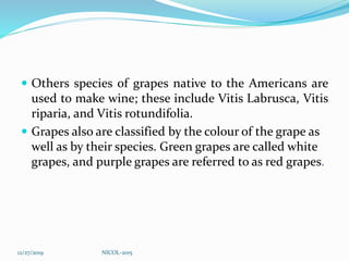  Others species of grapes native to the Americans are
used to make wine; these include Vitis Labrusca, Vitis
riparia, and Vitis rotundifolia.
 Grapes also are classified by the colour of the grape as
well as by their species. Green grapes are called white
grapes, and purple grapes are referred to as red grapes.
12/27/2019 NICOL-2015
 