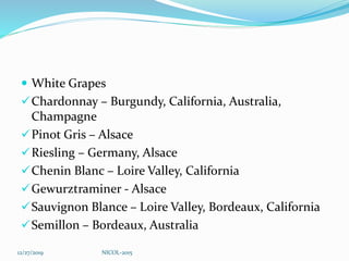  White Grapes
Chardonnay – Burgundy, California, Australia,
Champagne
Pinot Gris – Alsace
Riesling – Germany, Alsace
Chenin Blanc – Loire Valley, California
Gewurztraminer - Alsace
Sauvignon Blance – Loire Valley, Bordeaux, California
Semillon – Bordeaux, Australia
12/27/2019 NICOL-2015
 