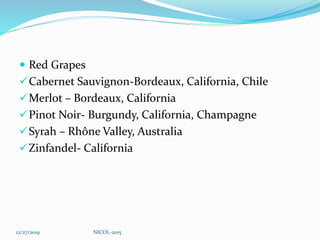  Red Grapes
Cabernet Sauvignon-Bordeaux, California, Chile
Merlot – Bordeaux, California
Pinot Noir- Burgundy, California, Champagne
Syrah – Rhône Valley, Australia
Zinfandel- California
12/27/2019 NICOL-2015
 