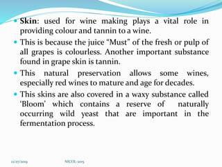  Skin: used for wine making plays a vital role in
providing colour and tannin to a wine.
 This is because the juice “Must” of the fresh or pulp of
all grapes is colourless. Another important substance
found in grape skin is tannin.
 This natural preservation allows some wines,
especially red wines to mature and age for decades.
 This skins are also covered in a waxy substance called
‘Bloom’ which contains a reserve of naturally
occurring wild yeast that are important in the
fermentation process.
12/27/2019 NICOL-2015
 