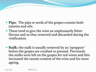  Pips: The pips or seeds of the grapes contain both
tannins and oils.
 These tend to give the wine an unpleasantly bitter
flavour and so they removed and discarded during the
vinification.
 Stalk: the stalk is usually removed by an ‘egrappoir’
before the grapes are crushed or pressed. Previously
the stalks were left on the grapes for red wines and this
increased the tannin content of the wine and for more
ageing.
12/27/2019 NICOL-2015
 